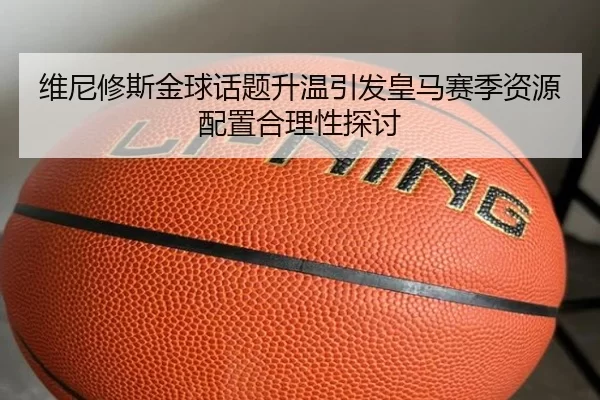 维尼修斯金球话题升温引发皇马赛季资源配置合理性探讨